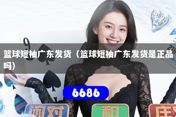 篮球短袖广东发货(篮球短袖广东发货是正品吗)